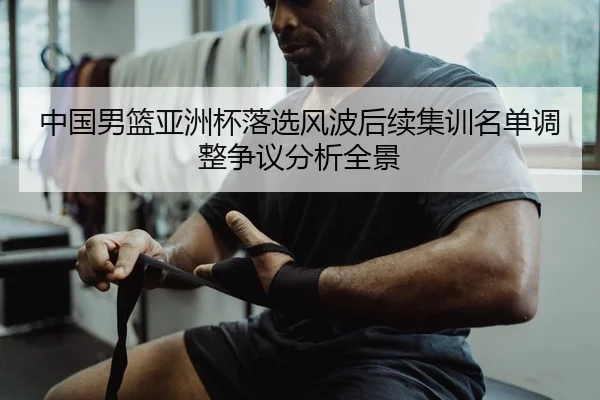 中国男篮亚洲杯落选风波后续集训名单调整争议分析全景