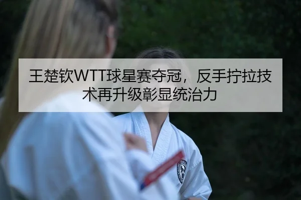 王楚钦WTT球星赛夺冠，反手拧拉技术再升级彰显统治力